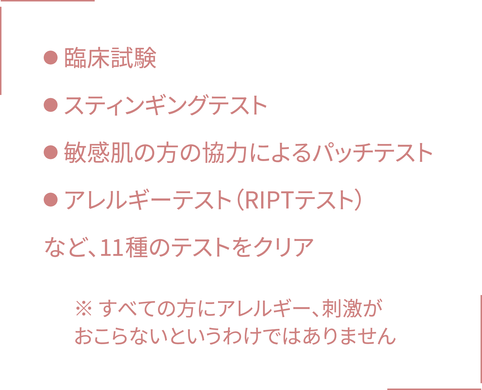 ●臨床試験 ●スティンギングテスト ●敏感肌の方の協力によるパッチテスト ●アレルギーテスト(RIPTテスト)
など、10種のテストをクリア ※すべての方にアレルギー、刺激がおこらないというわけではありません