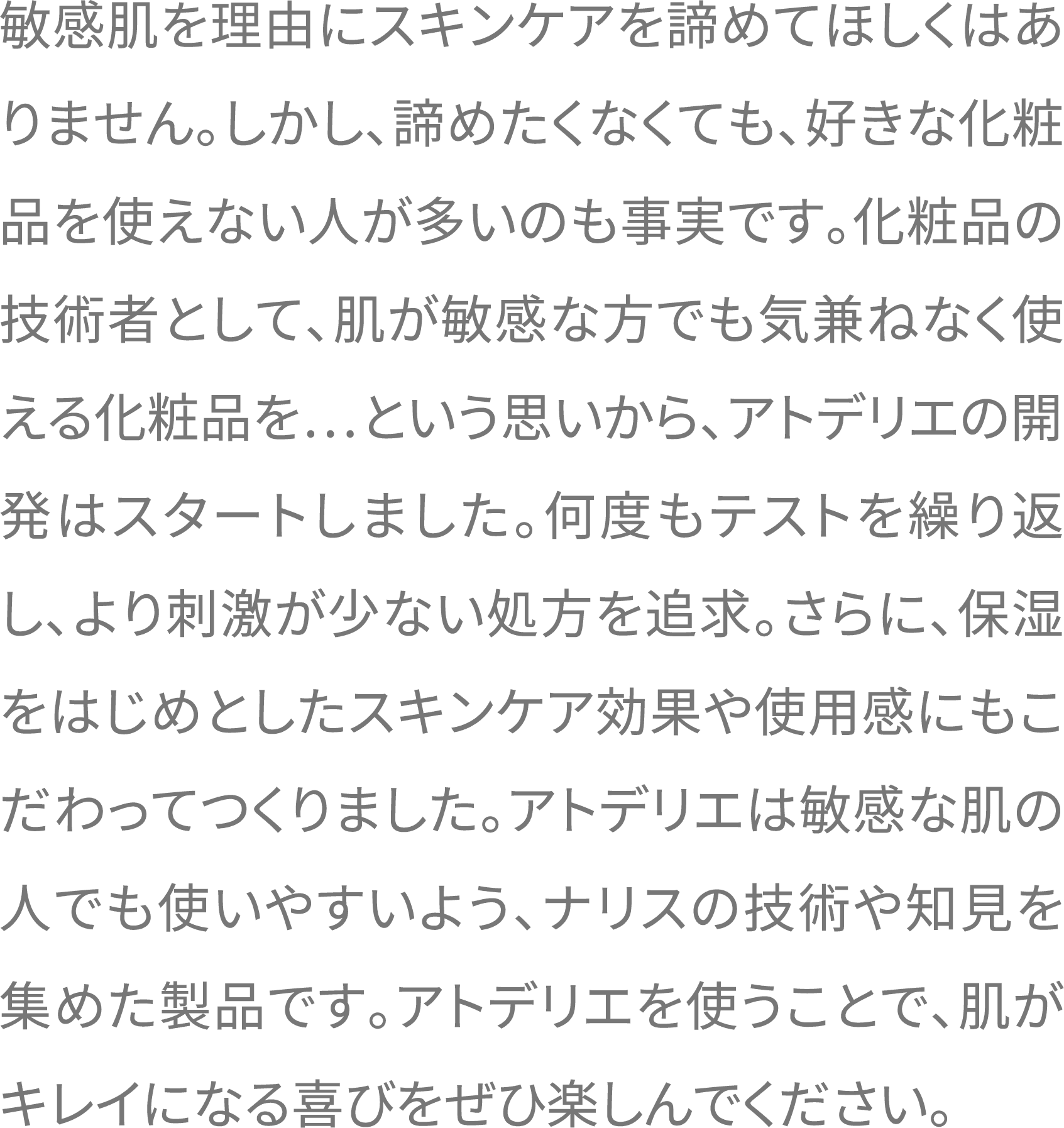 敏感肌を理由にスキンケアを諦めてほしくはありません。しかし、諦めたくなくても、好きな化粧品を使えない人が多いのも事実です。化粧品の技術者として、肌が敏感な方でも気兼ねなく使える化粧品を…という思いから、アトデリエの開発はスタートしました。何度もテストを繰り返し、より刺激が少ない処方を追求。さらに、保湿をはじめとしたスキンケア効果や使用感にもこだわってつくりました。アトデリエは敏感な肌の人でも使いやすいよう、ナリスの技術や知見を集めた製品です。アトデリエを使うことで、肌がキレイになる喜びをぜひ楽しんでください。