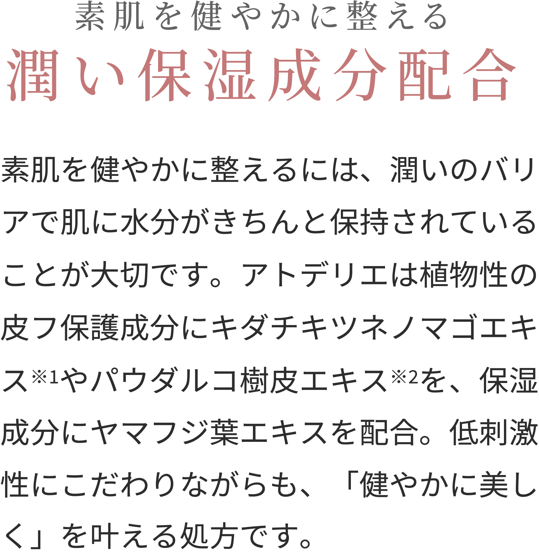 素肌を健やかに整える潤い保湿成分配合 素肌を健やかに整えるには、潤いのバリアで肌に水分がきちんと保持されていることが大切です。アトデリエは植物性の皮フ保護成分にキダチキツネノマゴエキス※2やパウダルコ樹皮エキス※3を、保湿成分にヤマフジ葉エキス※1を配合。低刺激性にこだわりながらも、「健やかに美しく」を叶える処方です。