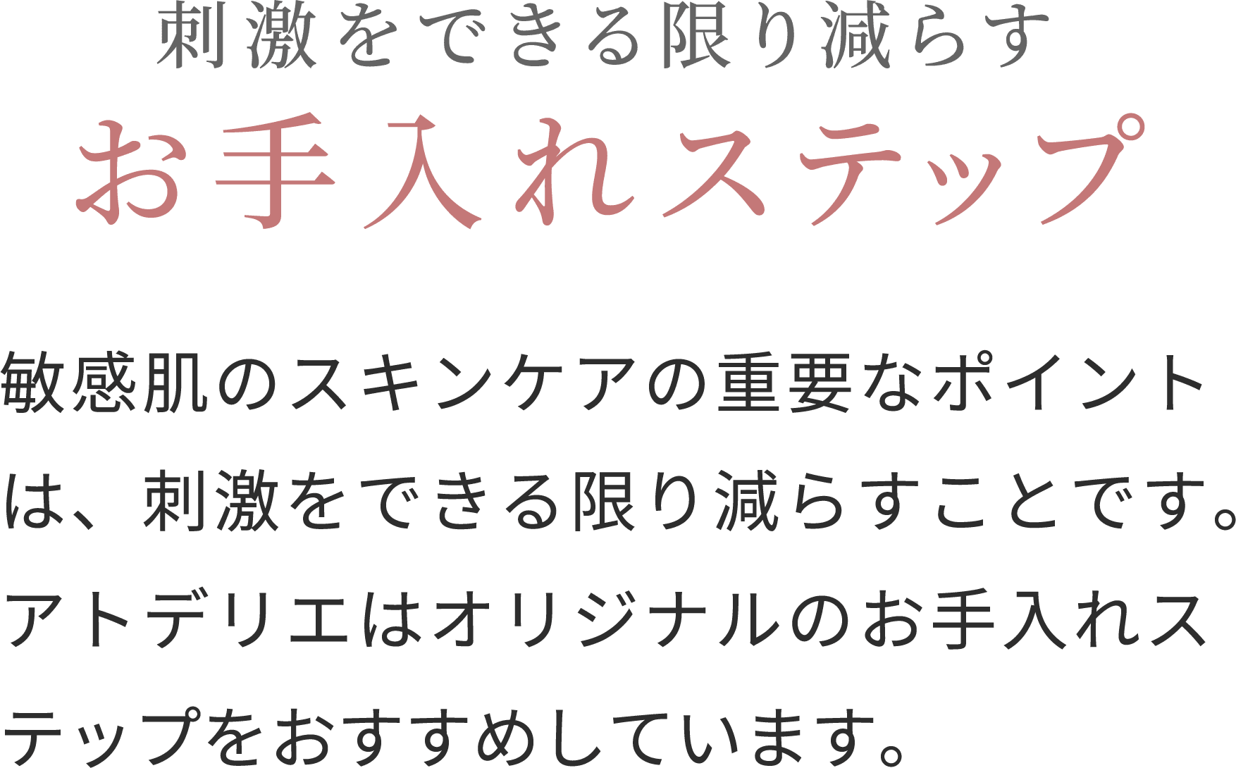 刺激をできる限り減らすお手入れステップ敏感肌のスキンケアの重要なポイントは、刺激をできる限り減らすことです。アトデリエはオリジナルのお手入れステップをおすすめしています。