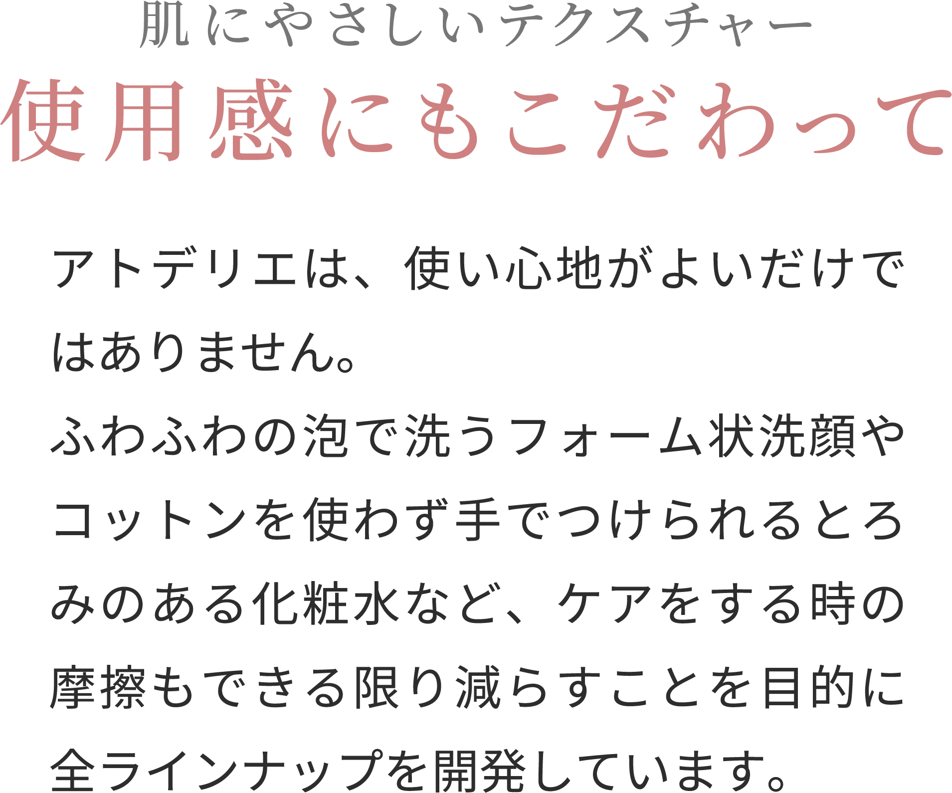 肌にやさしいテクスチャー使用感にもこだわって
アトデリエは、使い心地がよいだけではありません。ふわふわの泡で洗うフォーム状洗顔やコットンを使わず手でつけられるとろみのある化粧水など、ケアをする時の摩擦もできる限り減らすことを目的に全ラインナップを開発しています。