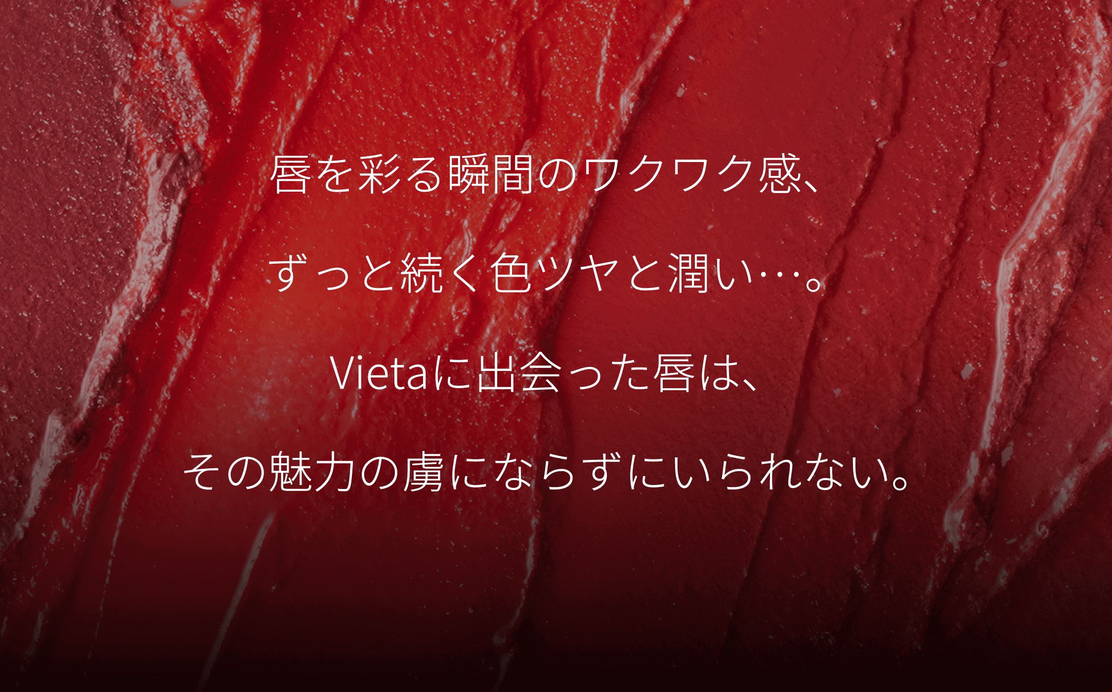 唇を彩る瞬間のワクワク感、ずっと続く色ツヤと潤い…。Vietaに出会った唇は、その魅力の虜にならずにいられない。