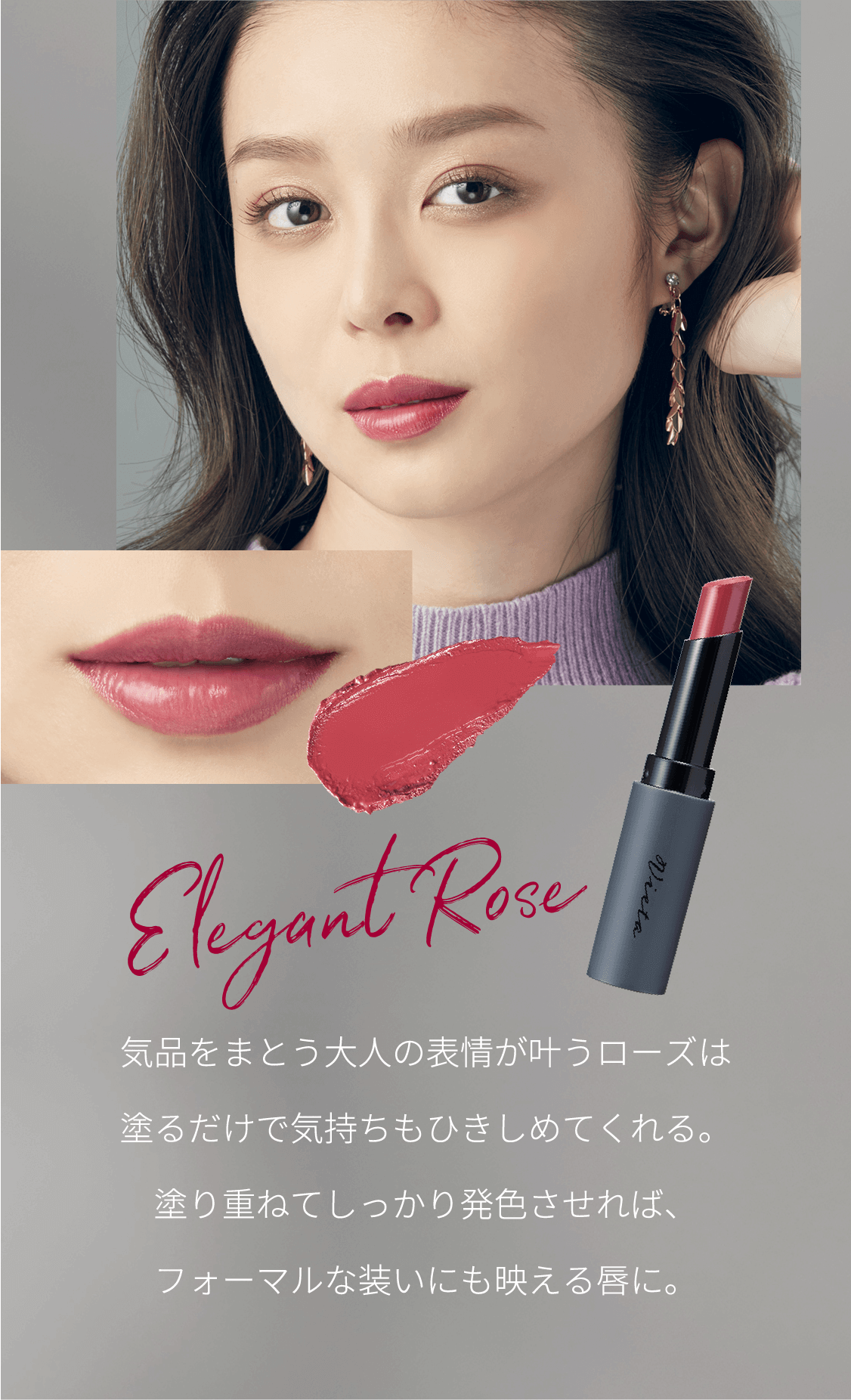 Rose 気品をまとう大人の表情が叶うローズは塗るだけで気持ちもひきしめてくれる。塗り重ねてしっかり発色させれば、フォーマルな装いにも映える唇に。