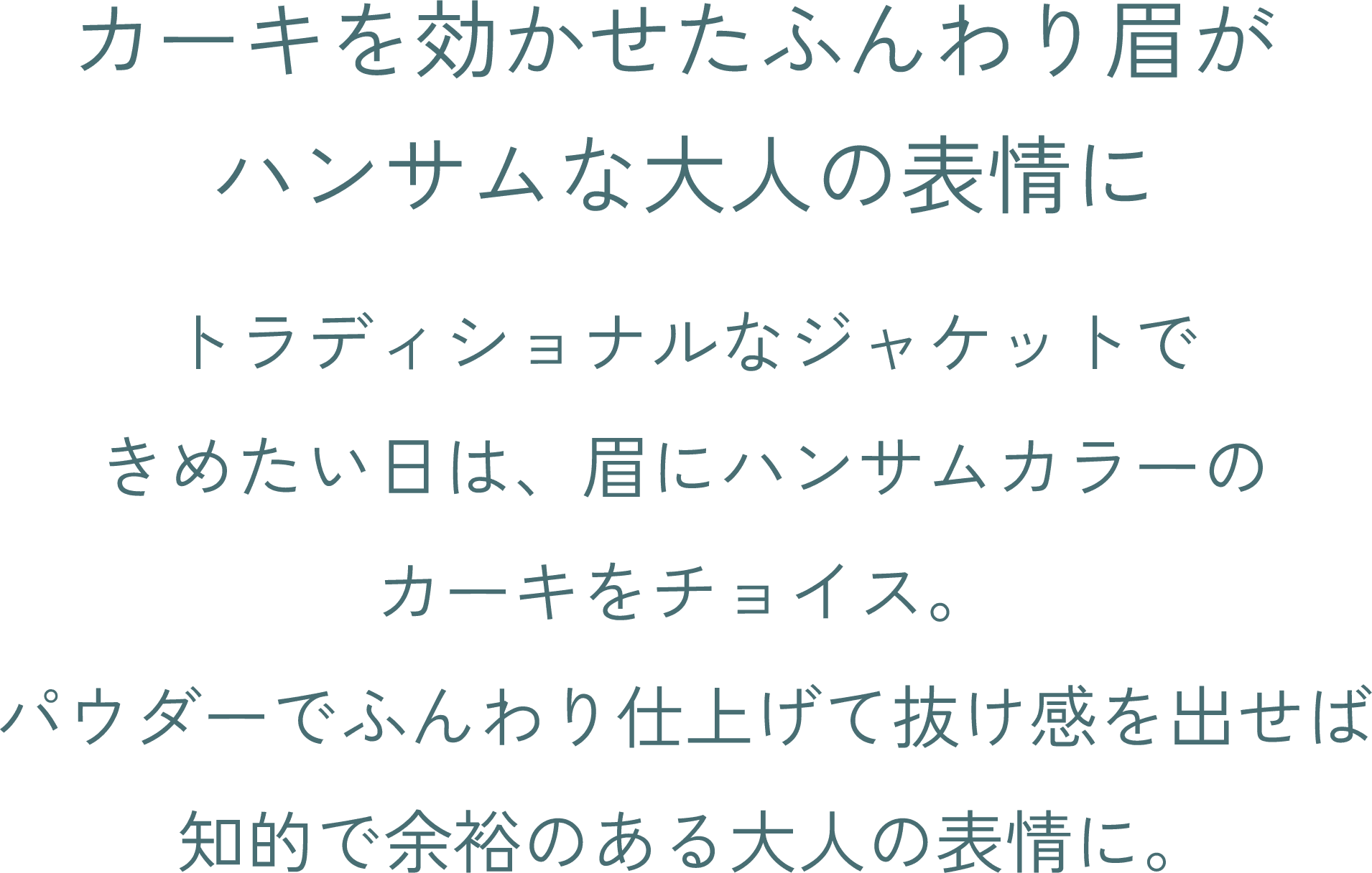 カーキを効かせたふんわり眉がハンサムな大人の表情に トラディショナルなジャケットできめたい日は、眉にハンサムカラーのカーキをチョイス。パウダーでふんわり仕上げて抜け感を出せば知的で余裕のある大人の表情に。