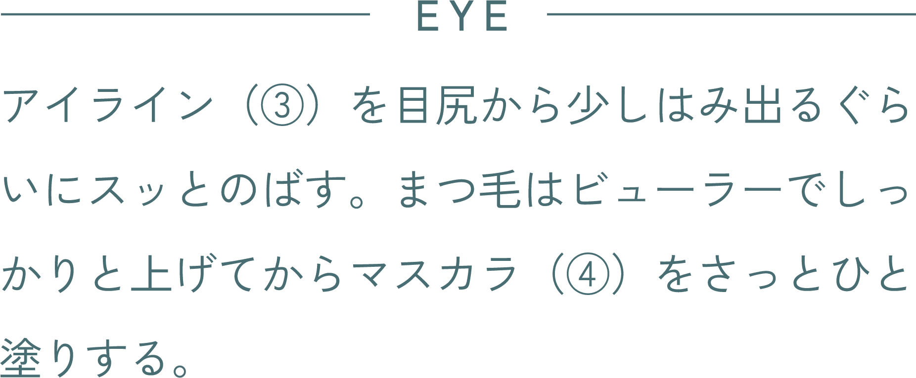 EYE アイライン(③)を目尻から少しはみ出るぐらいにスッとのばす。まつ毛はビューラーでしっかりと上げてからマスカラ(④)をさっとひと塗りする。