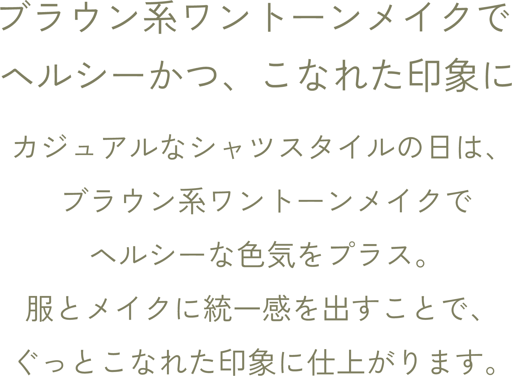 ブラウン系ワントーンメイクでヘルシーかつ、こなれた印象に カジュアルなシャツスタイルの日は、ブラウン系ワントーンメイクでヘルシーな色気をプラス。 服とメイクに統一感を出すことで、 ぐっとこなれた印象に仕上がります。