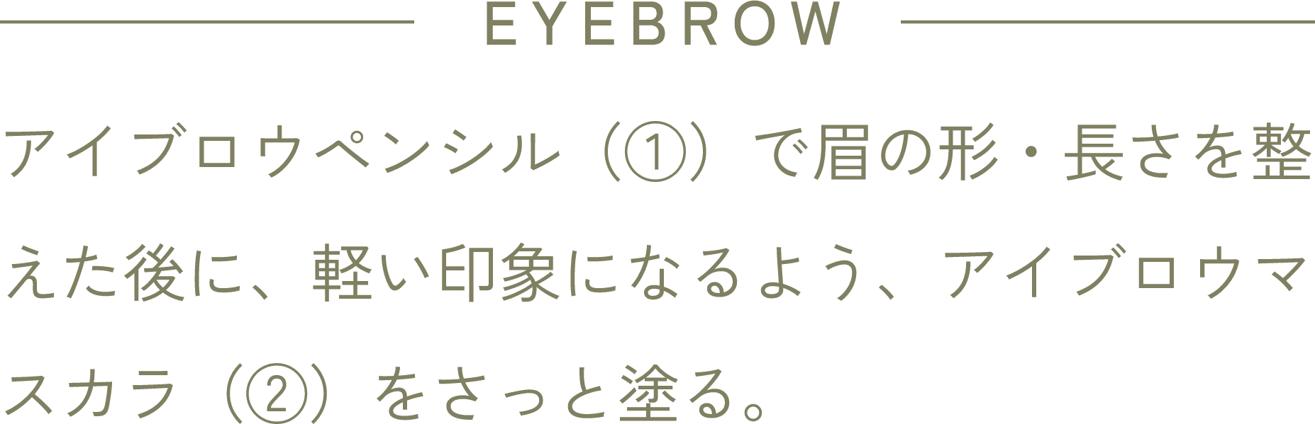 EYEBROW アイブロウペンシル(①)で眉の形・長さを整えた後に、軽い印象になるよう、アイブロウマスカラ(②)をさっと塗る。