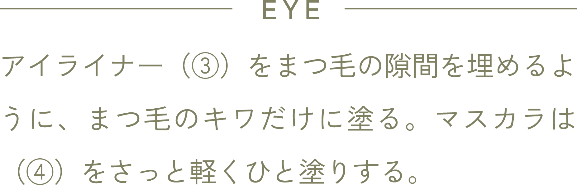 EYE アイライナー(③)をまつ毛の隙間を埋めるように、まつ毛のキワだけに塗る。マスカラは(④)をさっと軽くひと塗りする。