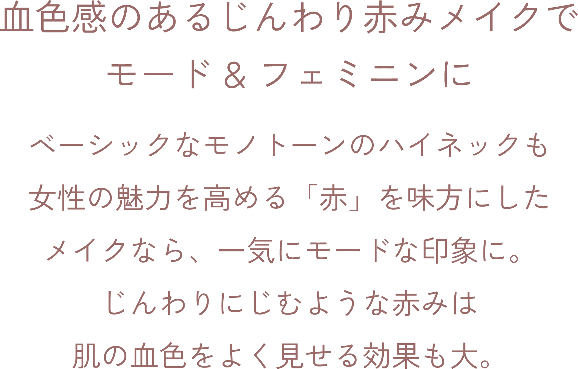 血色感のあるじんわり赤みメイクでモード&フェミニンに ベーシックなモノトーンのハイネックも女性の魅力を高める「赤」を味方にしたメイクなら、一気にモードな印象に。 じんわりにじむような赤みは肌の血色をよく見せる効果も大。