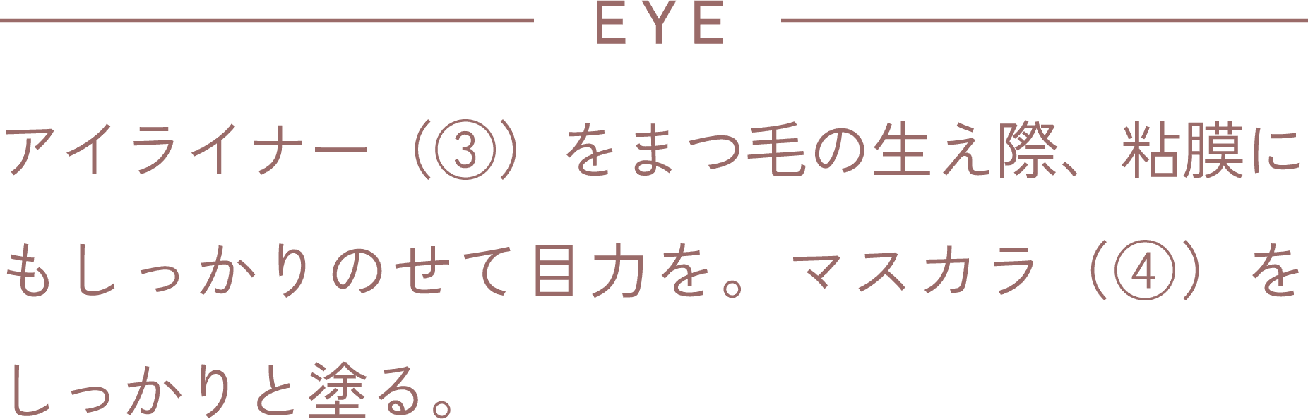 EYE アイライナー(③)をまつ毛の生え際、粘膜にもしっかりのせて目力を。マスカラ(④)をしっかりと塗る。