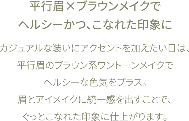 ブラウン系ワントーンメイクでヘルシーかつ、こなれた印象に カジュアルなシャツスタイルの日は、ブラウン系ワントーンメイクでヘルシーな色気をプラス。 服とメイクに統一感を出すことで、 ぐっとこなれた印象に仕上がります。