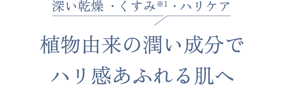 深い乾燥 ・くすみ※1 ・ハリケア 植物由来の潤い成分で ハリ感あふれる肌へ