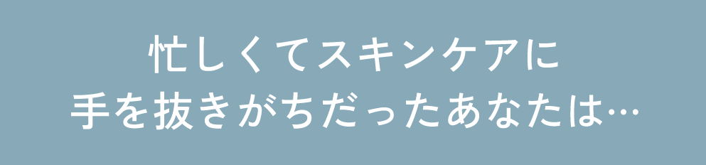 忙しくてスキンケアに手を抜きがちだったあなたは…