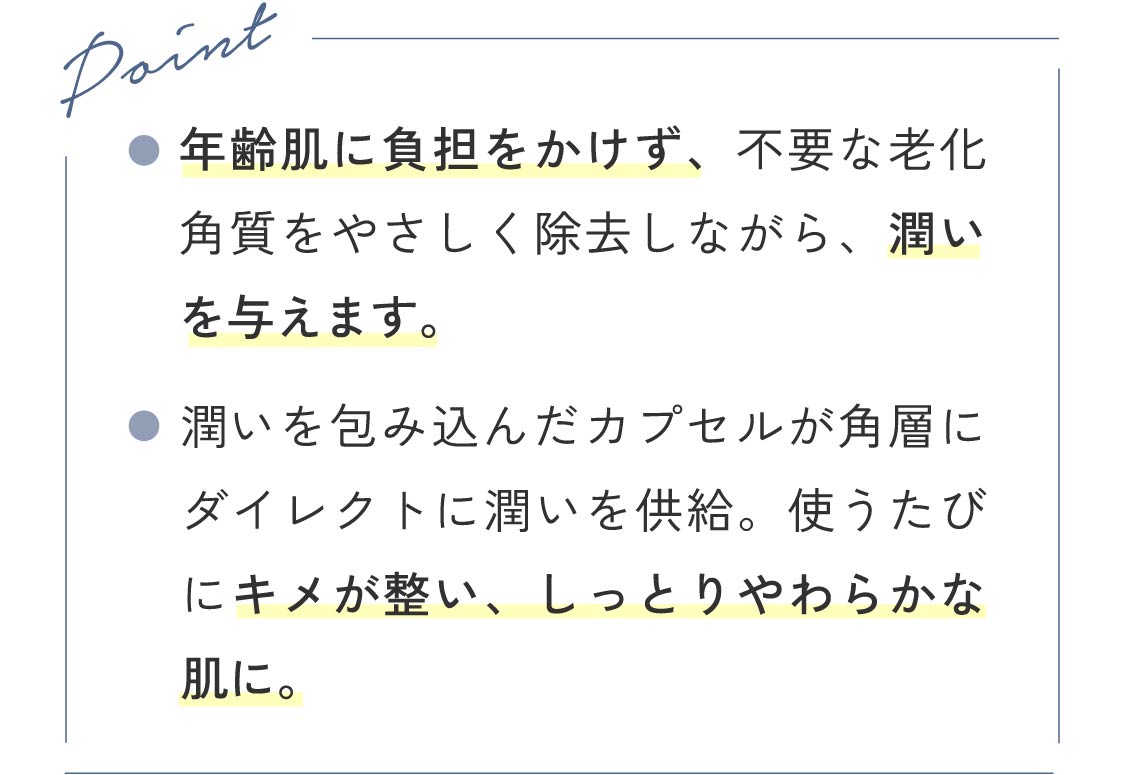 Point ●年齢肌に負担をかけず、不要な老化角質をやさしく除去しながら、潤いを与えます。 ●潤いを包み込んだカプセルが角層にダイレクトに潤いを供給。使うたびにキメが整い、しっとりやわらかな肌に。