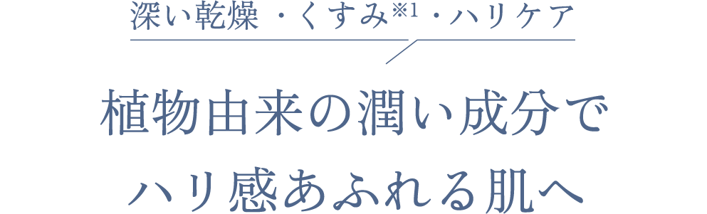 深い乾燥  ・くすみ※1 ・ハリケア 植物由来の潤い成分で ハリ感あふれる肌へ