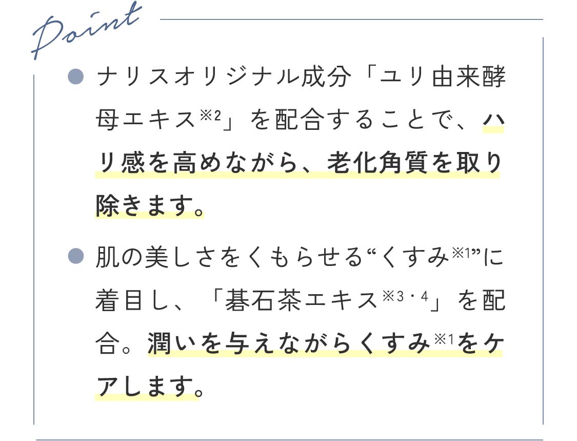 Point ●ナリスオリジナル成分「ユリ由来酵母エキス※2」を配合することで、ハリ感を高めながら、老化角質を取り除きます。 ●肌の美しさをくもらせる“くすみ※1”に着目し、「碁石茶エキス※3・4」を配合。潤いを与えながらくすみ※1をケアします。