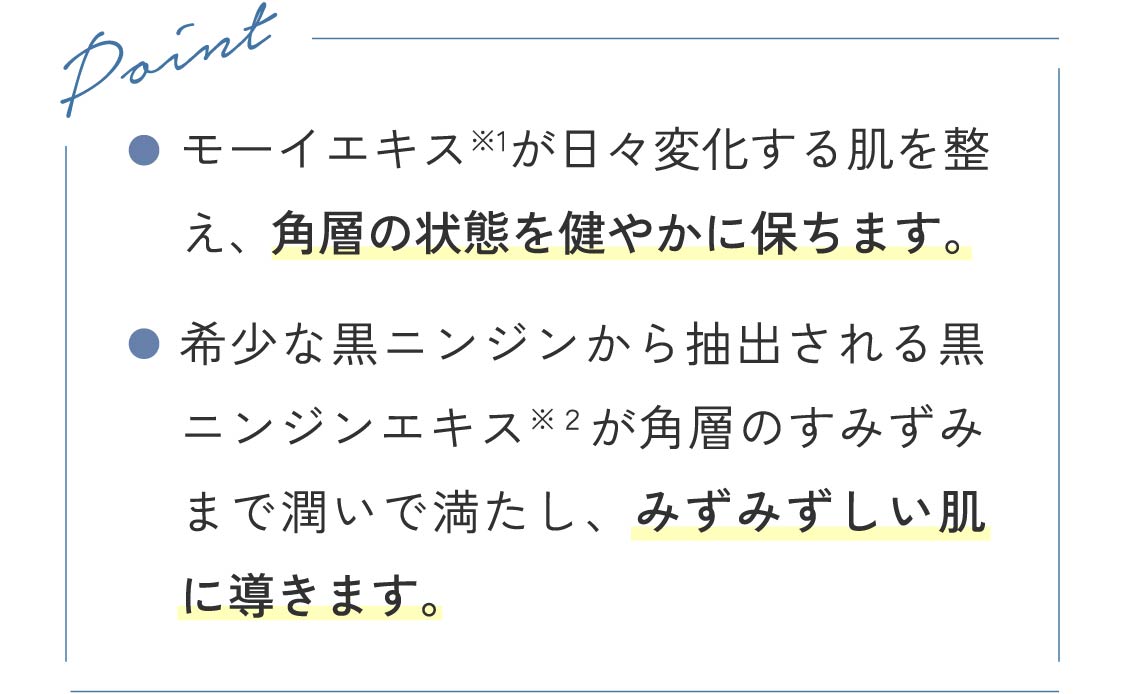 Point ●モーイエキスが日々変化する肌を整え、角層の状態を健やかに保ちます。 ●希少な黒ニンジンから抽出される黒ニンジンエキスが角層のすみずみまで潤いで満たし、みずみずしい肌に導きます。