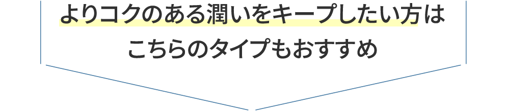 よりコクのある潤いをキープしたい方は こちらのタイプもおすすめ