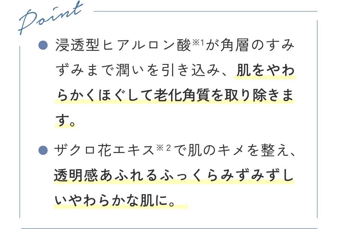 Point ●浸透型ヒアルロン酸が角層のすみずみまで潤いを引き込み、肌をやわらかくほぐして老化角質を取り除きます。●ザクロ花エキスで肌のキメを整え、透明感あふれるふっくらみずみずしいやわらかな肌に。