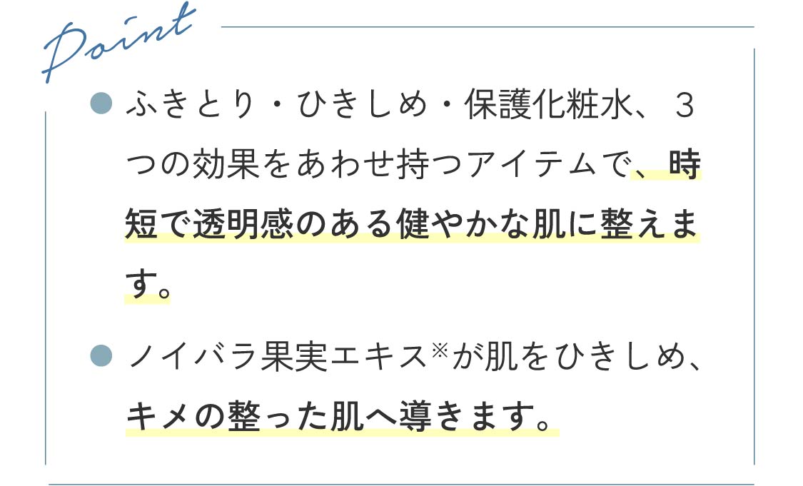 Point ●ふきとり・ひきしめ・保護化粧水、３つの効果をあわせ持つアイテムで、時短で透明感のある健やかな肌に整えます。 ●ノイバラ果実エキス※が肌をひきしめ、キメの整った肌へ導きます。