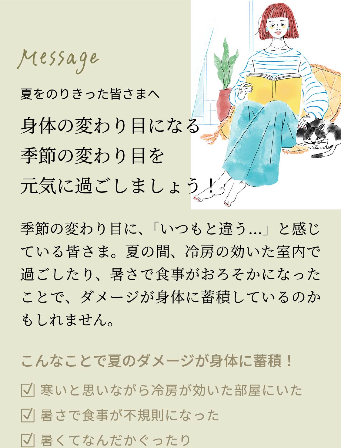 夏をのりきった皆さまへ 身体の変わり目になる季節の変わり目を元気に過ごしましょう！季節の変わり目に、「いつもと違う…」と感じている皆さま。夏の間、冷房の効いた室内で過ごしたり、暑さで食事がおろそかになったことで、ダメージが身体に蓄積しているのかもしれません。こんなことで夏のダメージが身体に蓄積！■寒いと思いながら冷房が効いた部屋にいた■暑さで食事が不規則になった■暑くてなんだかぐったり