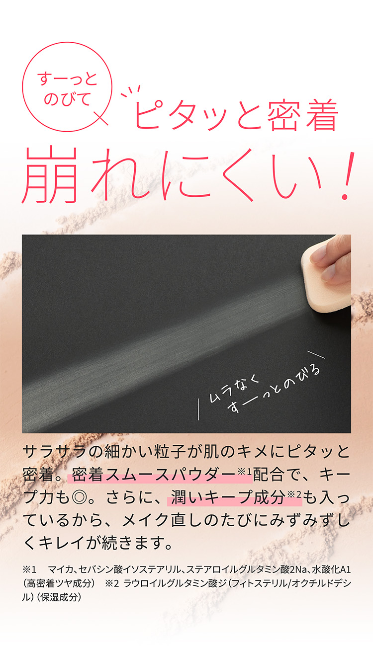 すーっとのびてピタッと密着崩れにくい！ムラなくすーっとのびるサラサラの細かい粒子が肌のキメにピタッと密着。密着スムースパウダー※1配合で、キープ力も◎。さらに、潤いキープ成分※2も入っているから、メイク直しのたびにみずみずしくキレイが続きます。※1 マイカ、セバシン酸イソステアリル、ステアロイルグルタミン酸2Na、水酸化A1（高密着ツヤ成分）  ※2 ラウロイルグルタミン酸ジ（フィトステリル/オクチルドデシル）（保湿成分）