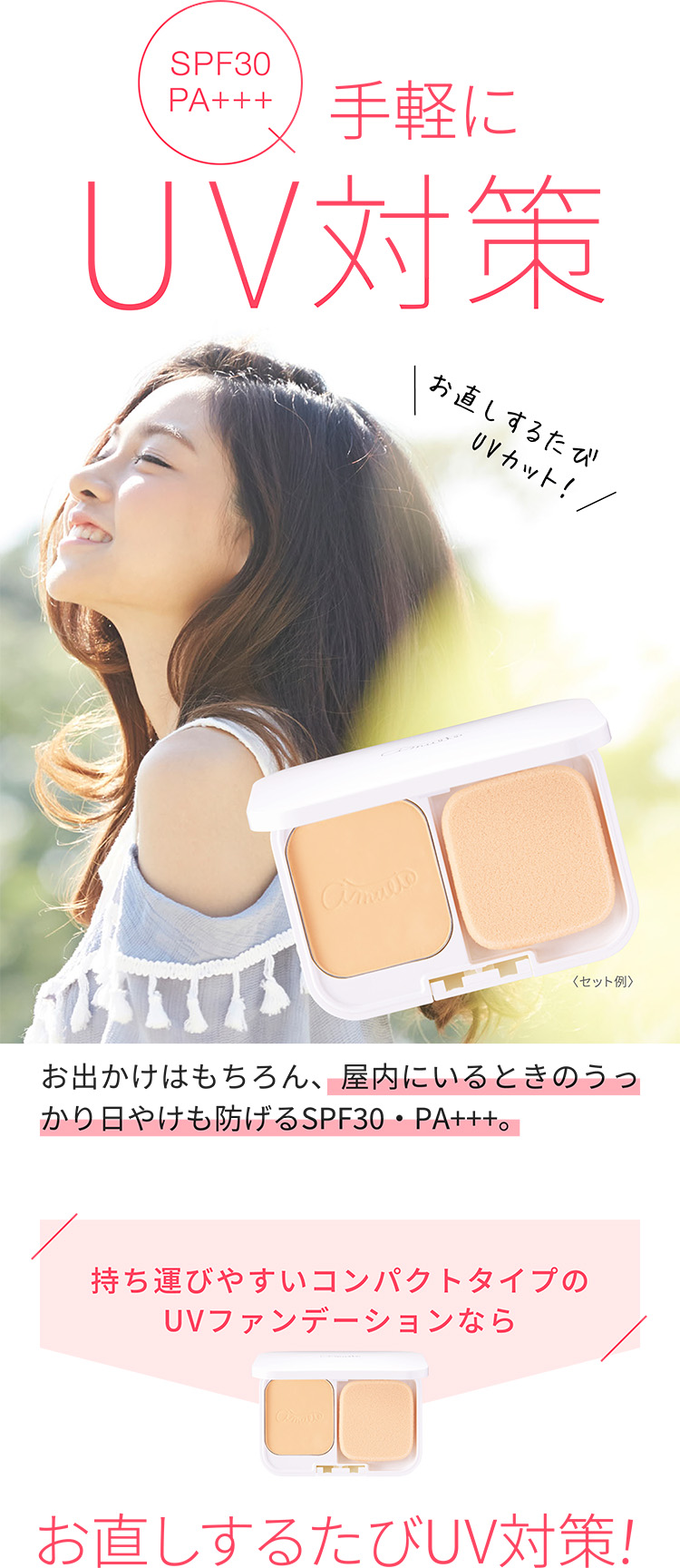 SPF30PA+++手軽にUV対策お直しするたびUVカット！〈セット例〉お出かけはもちろん、屋内にいるときのうっかり日やけも防げるSPF30・PA+++。持ち運びやすいコンパクトタイプのUVファンデーションならお直しするたびUV対策！