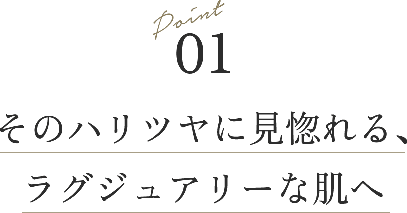 Point 01 そのハリツヤに見惚れる、ラグジュアリーな肌へ