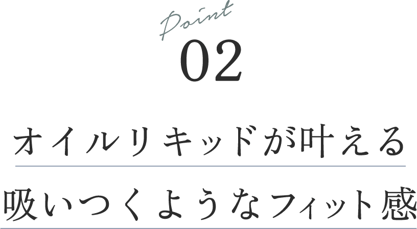 Point 02オイルリキッドが叶える吸いつくようなフィット感