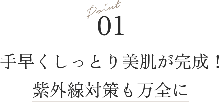 Point 01
                            手早くしっとり美肌が完成！紫外線対策も万全に