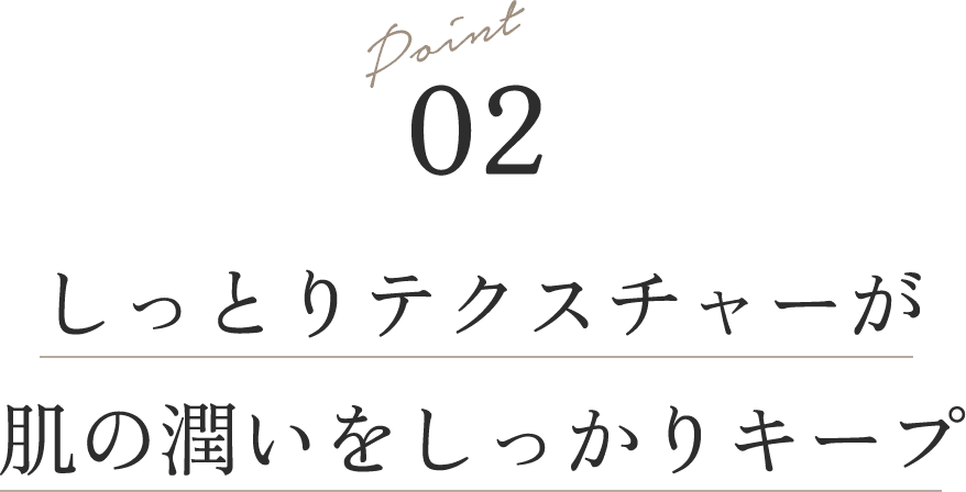 Point 02 しっとりテクスチャーが肌の潤いをしっかりキープ