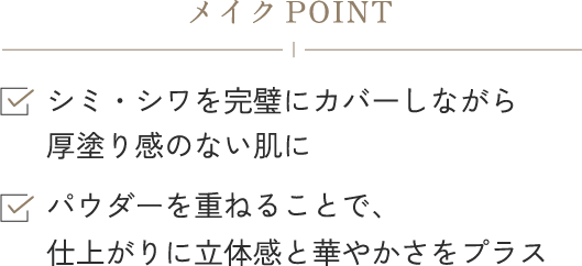 メイクPOINTシミ・シワを完璧にカバーしながら厚塗り感のない肌に パウダーを重ねることで、仕上がりに立体感と華やかさをプラス
