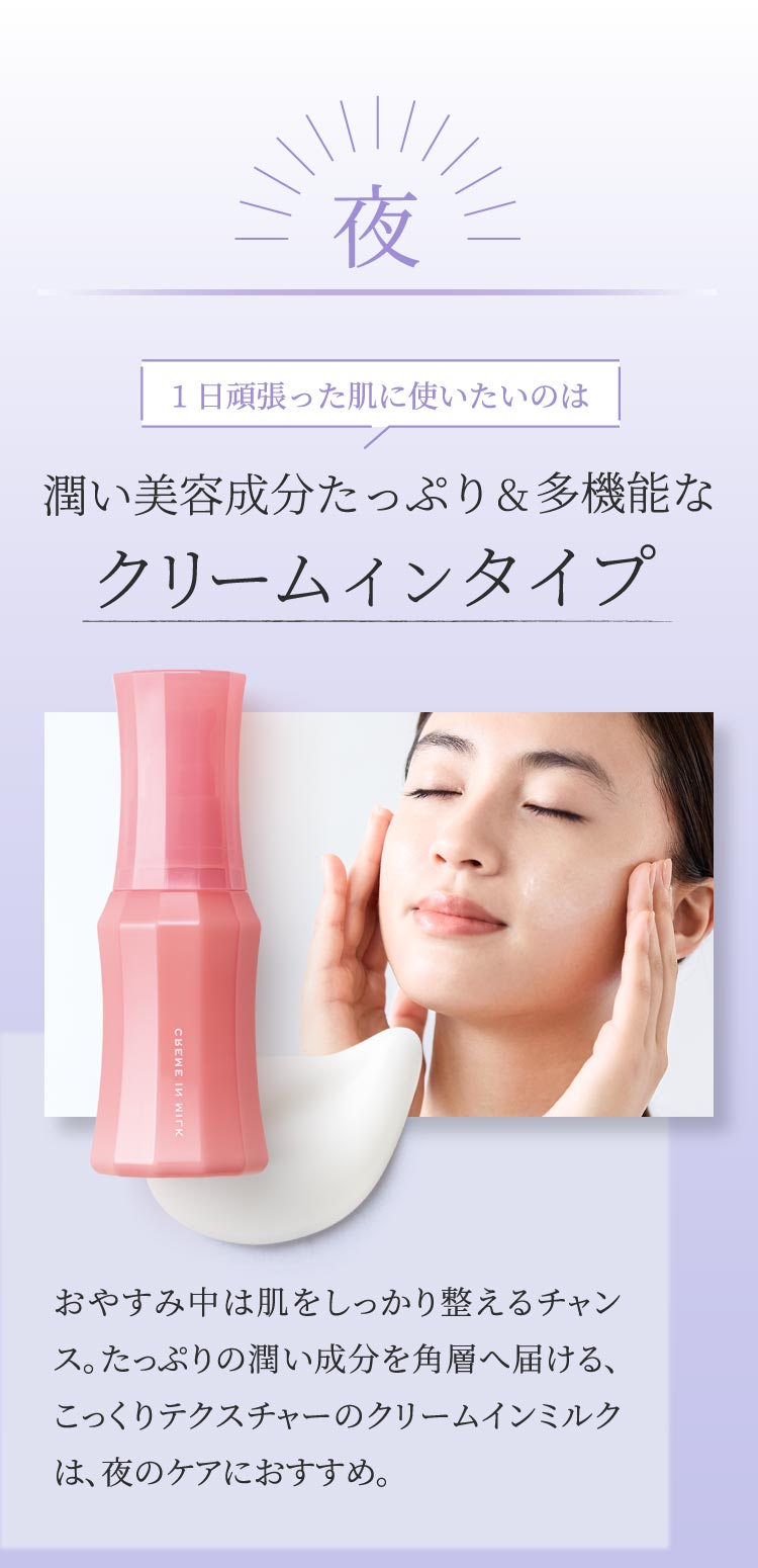 夜 1日頑張った肌に使いたいのは 潤い美容成分たっぷり&多機能なクリームインタイプ おやすみ中は肌をしっかり整えるチャンス。たっぷりの潤い成分を角層へ届ける、こっくりテクスチャーのクリームインミルクは、夜のケアにおすすめ。