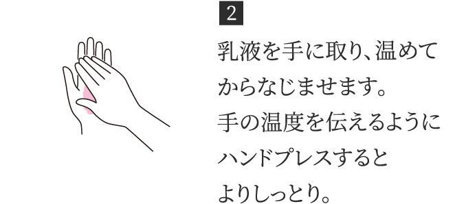 2 乳液を手に取り、温めてからなじませます。手の温度を伝えるようにハンドプレスするとよりしっとり。