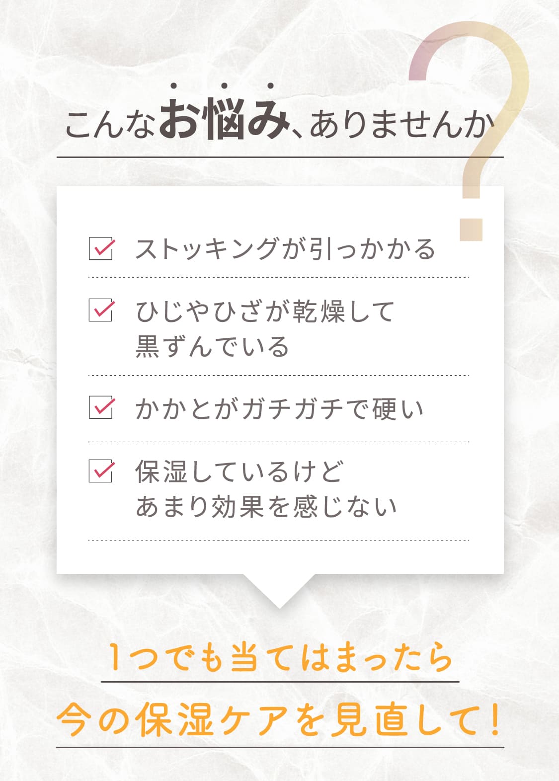 こんなお悩み、ありませんか。ストッキングが引っかかる。ひじやひざが乾燥して黒ずんでいる。かかとがガチガチで硬い。保湿しているけどあまり効果を感じない。1つでも当てはまったら今の保湿ケアを見直して!