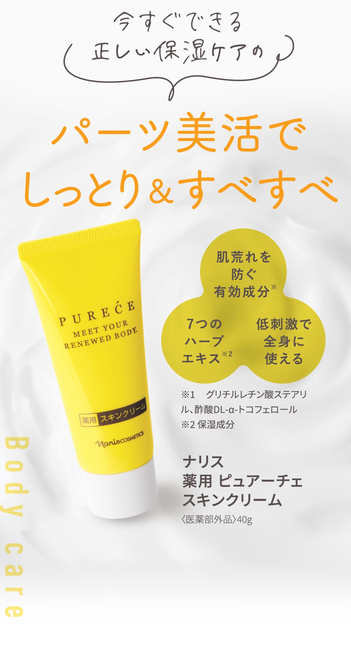 今すぐできる正しい保湿ケアの パーツ美活でしっとり＆すべすべ Body care 肌荒れを防ぐ有効成分※ 7つのハーブエキス※2 低刺激で全身に使える ※1グリチルレチン酸ステアリル、酢酸DL-α-トコフェロール ※2保湿成分 ナリス 薬用 ピュアーチェ スキンクリーム〈医薬部外品〉40g