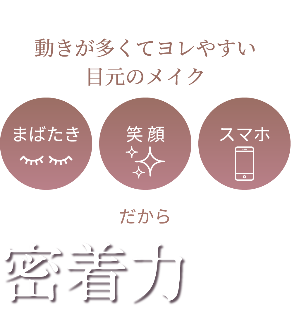 動きが多くてヨレやすい目元のメイク だから 密着力にこだわり!