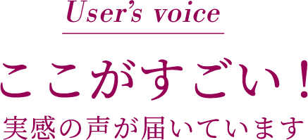 User’s voice ここがすごい!実感の声届いています