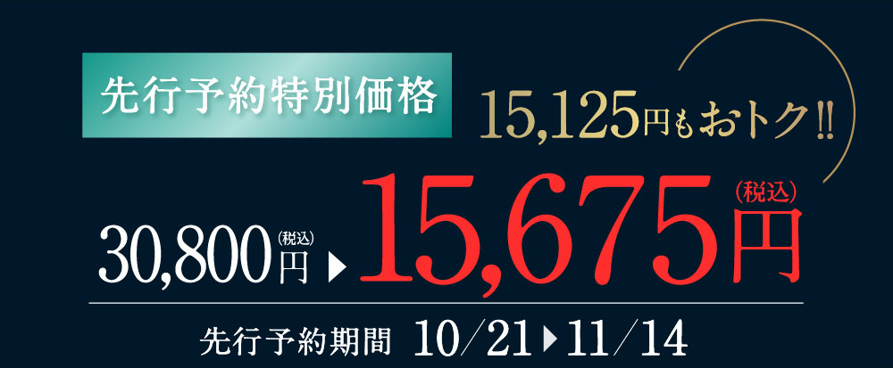 先行予約特別価格 15,125円もおトク!! 30,800円（税込）が15,675円（税込）に 先行予約期間 10/21〜11/14