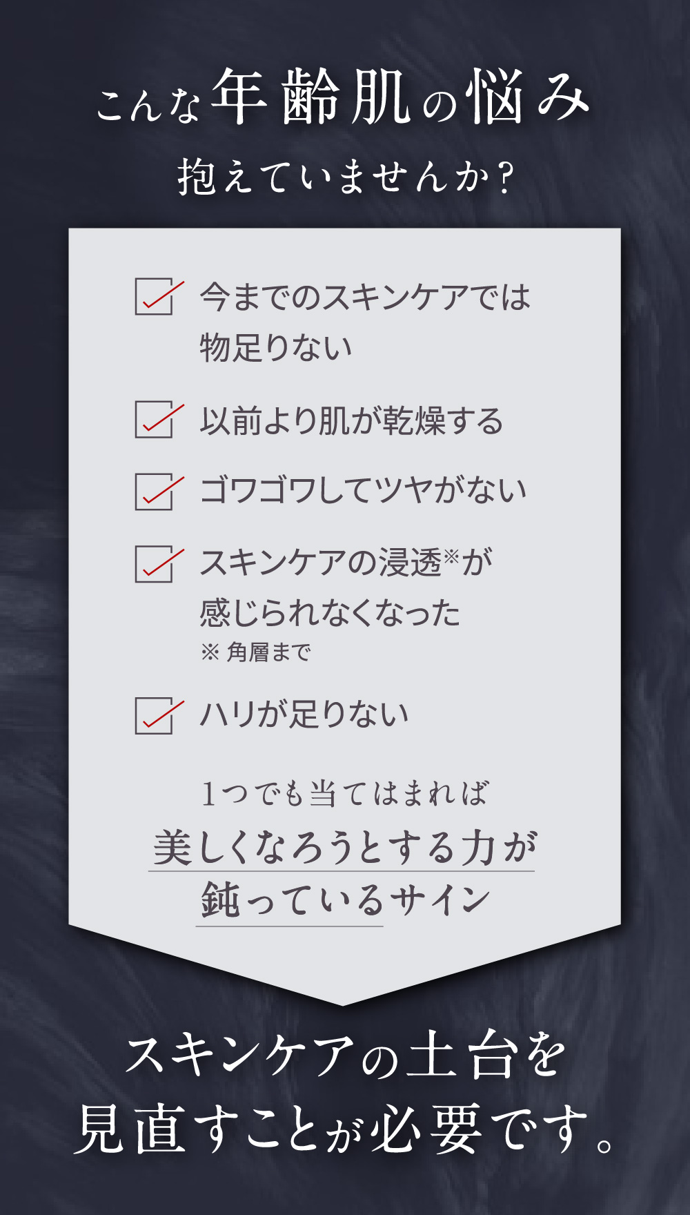 こんな年齢肌の悩み抱えていませんか？ 今までのスキンケアでは物足りない 以前より肌が乾燥する ゴワゴワしてツヤがない スキンケアの浸透※が感じられなくなった ※角層まで ハリが足りない 1つでも当てはまれば美しくなろうとする力が鈍っているサイン スキンケアの土台を見直すことが必要です。