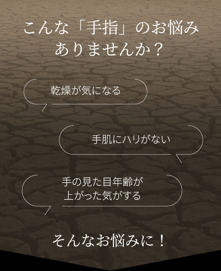 こんな「手指」のお悩みありませんか？ 乾燥が気になる 手肌にハリがない 手の見た目年齢が上がった気がする そんなお悩みに！