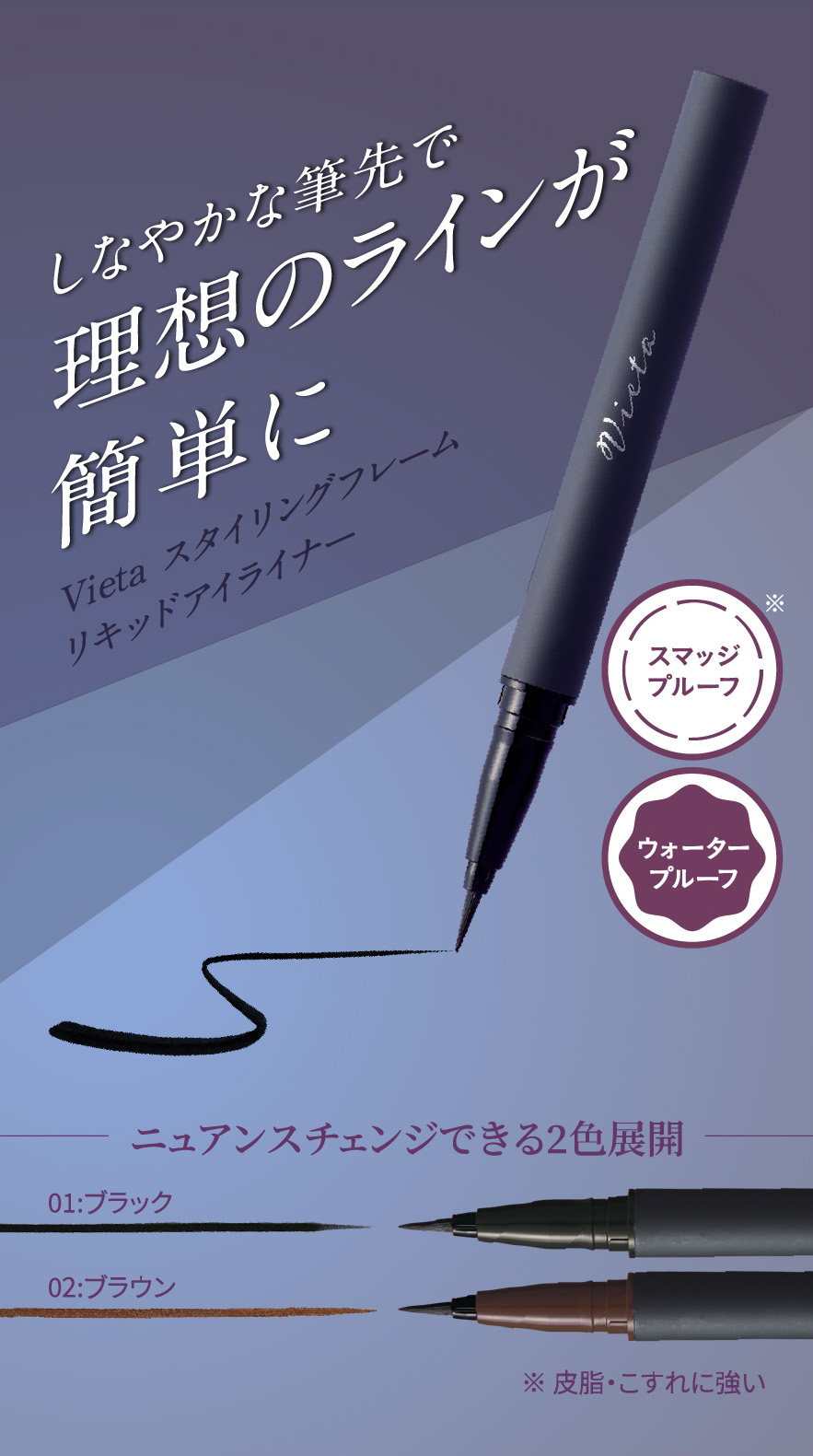 しなやかな筆先で理想のラインが簡単に Vieta スタイリングフレーム リキッドアイライナー スマッジプルーフ※ ウォータープルーフ ニュアンスチェンジできる2色展開 01:ブラック 02:ブラウン ※皮脂・こすれに強い