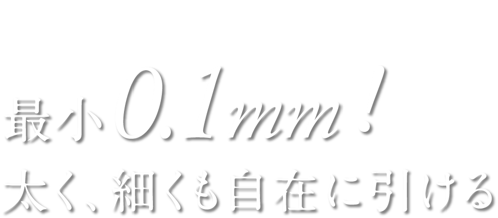 Point1 最小0.1mm！ 太く、細くも自在に引ける