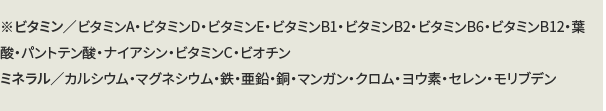 ※ビタミン／ビタミンA・ビタミンD・ビタミンE・ビタミンB1・ビタミンB2・ビタミンB6・ビタミンB12・葉酸・パントテン酸・ナイアシン・ビタミンC・ビオチン・ミネラル／カルシウム・マグネシウム・鉄・亜鉛・銅・マンガン・クロム・ヨウ素・セレン・モリブデン