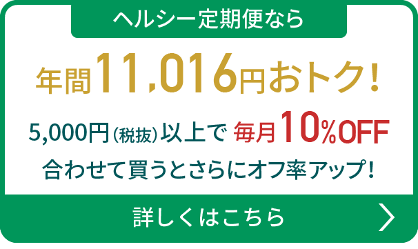 ヘルシー定期便なら年間11,016円おトク！5,000円（税抜）以上で 毎月10%OFF 合わせて買うとさらにオフ率アップ！詳しくはこちら