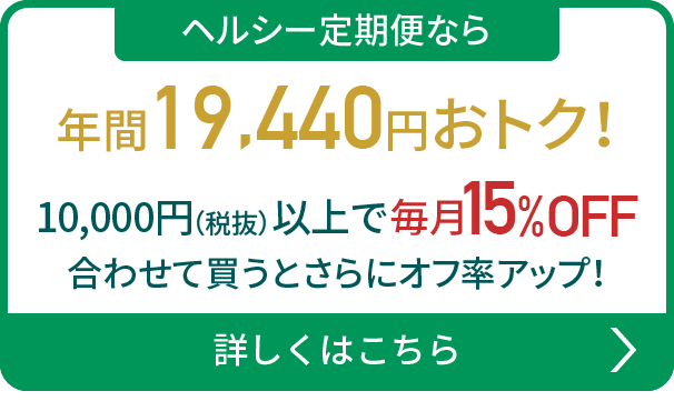 ヘルシー定期便なら年間19,440円おトク！10,000円（税抜）以上で 毎月15%OFF 合わせて買うとさらにオフ率アップ！詳しくはこちら