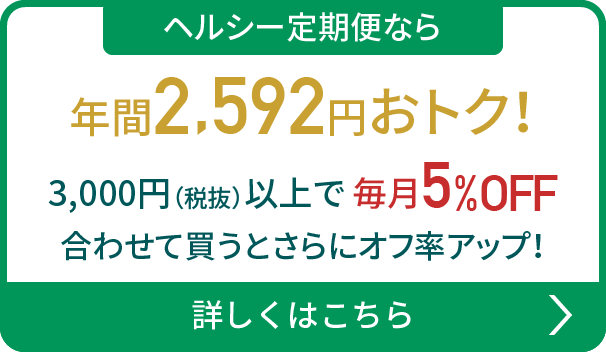 ヘルシー定期便なら年間2,592円おトク！3,000円（税抜）以上で毎月5%OFF 合わせて買うとさらにオフ率アップ！詳しくはこちら