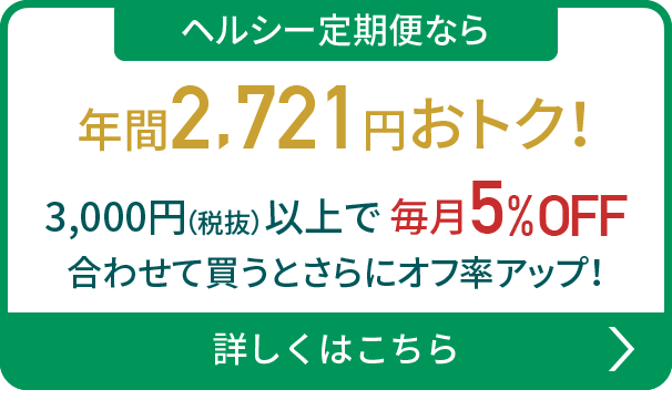 ヘルシー定期便なら年間2,721円おトク！5,000円（税抜）以上で 毎月5%OFF 合わせて買うとさらにオフ率アップ！詳しくはこちら