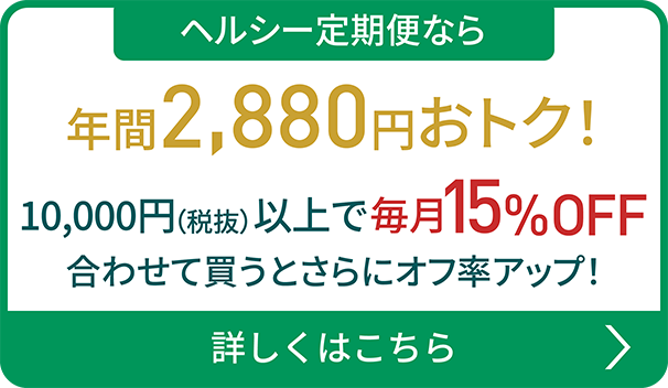 ヘルシー定期便なら 10,000円（税抜）以上で 毎月15%OFF合わせて買うとさらにオフ率アップ！詳しくはこちら