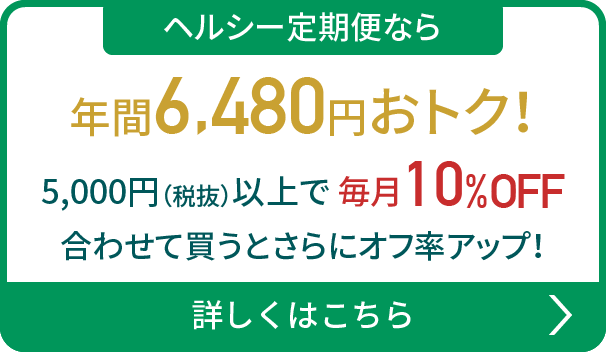 ヘルシー定期便なら年間6,480円おトク！5,000円（税抜）以上で毎月10%OFF 合わせて買うとさらにオフ率アップ！詳しくはこちら